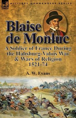 Blaise de Monluc: A Soldier of France During the Habsburg-Valois War & Wars of Religion, 1521-74 by Evans, A. W.