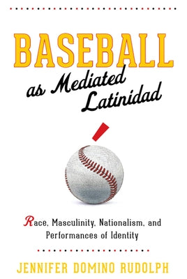 Baseball as Mediated Latinidad: Race, Masculinity, Nationalism, and Performances of Identity by Rudolph, Jennifer Domino