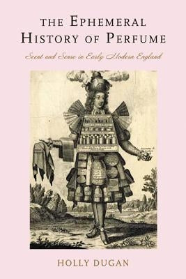 The Ephemeral History of Perfume: Scent and Sense in Early Modern England by Dugan, Holly