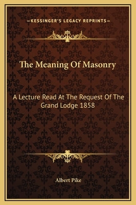 The Meaning of Masonry: A Lecture Read at the Request of the Grand Lodge 1858 by Pike, Albert