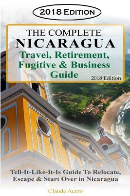 The Complete Nicaragua Travel, Retirement Fugitive & Business Guide: The Tell-It-Like-It-Is Guide to Relocate, Escape & Start Over in Nicaragua 2018 by Acero, Claude