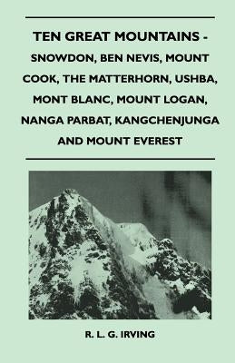 Ten Great Mountains - Snowdon, Ben Nevis, Mount Cook, the Matterhorn, Ushba, Mont Blanc, Mount Logan, Nanga Parbat, Kangchenjunga and Mount Everest by Irving, R. L. G.