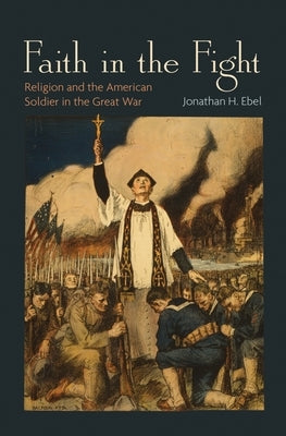 Faith in the Fight: Religion and the American Soldier in the Great War by Ebel, Jonathan H.