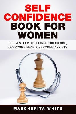 Self-Confidence Book for Women: Create Self-Esteem, Build Confidence, Overcome Fear, and Overcome Anxiety by White, Margarita