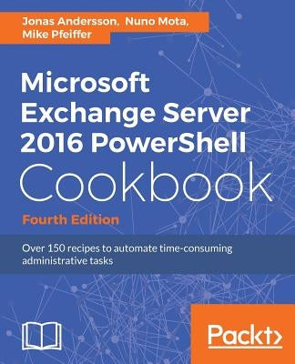 Microsoft Exchange Server 2016 PowerShell Cookbook - Fourth Edition: Powerful recipes to automate time-consuming administrative tasks by Andersson, Jonas