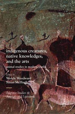Indigenous Creatures, Native Knowledges, and the Arts: Animal Studies in Modern Worlds by Woodward, Wendy
