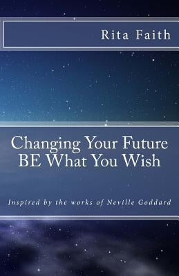 Changing Your Future BE What You Wish: Inspired by the works of Neville Goddard by Goddard, Neville