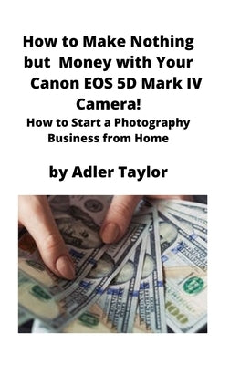 How to Make Nothing but Money with Your Canon EOS 5d Mark IV Camera!: How to Start a Photography Business from Home by Taylor, Adler