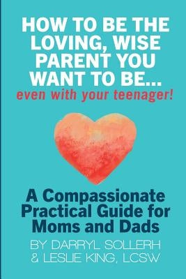 How to Be the Loving, Wise Parent You Want to Be...Even with Your Teenager! by Sollerh, Darryl