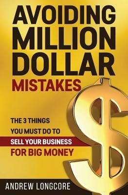 Avoiding Million Dollar Mistakes: The 3 Things You Must Do to Sell Your Business for Big Money by Longcore, Andrew