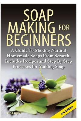 Soap Making for Beginners: A Guide to Making Natural Homemade Soaps from Scratch, Includes Recipes and Step by Step Processes for Making Soaps by P, Lindsey