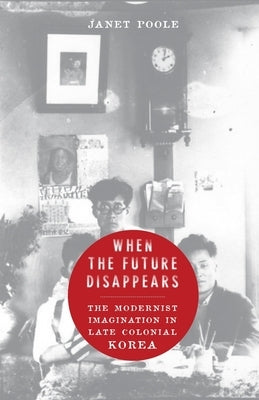 When the Future Disappears: The Modernist Imagination in Late Colonial Korea by Poole, Janet