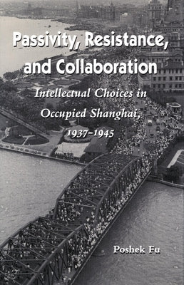 Passivity, Resistance, and Collaboration: Intellectual Choices in Occupied Shanghai, 1937-1945 by Fu, Poshek
