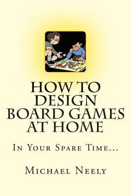 How To Design Board Games At Home In Your Spare Time by Neely, Michael J.