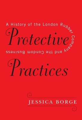Protective Practices: A History of the London Rubber Company and the Condom Business by Borge, Jessica