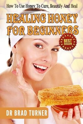 Healing Honey For Beginners: How To Use Honey To Cure, Beautify And Heal by Turner, Brad