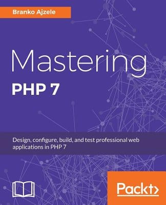 Mastering PHP 7: Design, configure, build, and test professional web applications by Ajzele, Branko