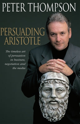 Persuading Aristotle: The Timeless Art of Persuasion in Business, Negotiation and the Media by Thompson, Peter