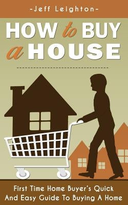 How to Buy a House: First Time Home Buyer's Quick and Easy Guide to Buying a Home by Leighton, Jeff