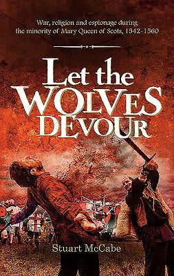 Let the Wolves Devour: War, religion and espionage during the minority of Mary Queen of Scots, 1542-1560 by McCabe, Stuart