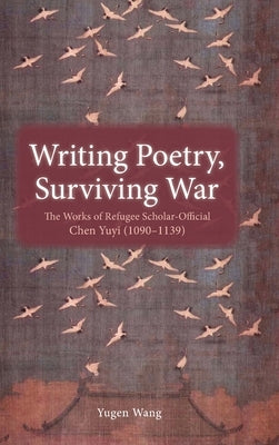 Writing Poetry, Surviving War: The Works of Refugee Scholar-Official Chen Yuyi (1090-1139) by Wang, Yugen