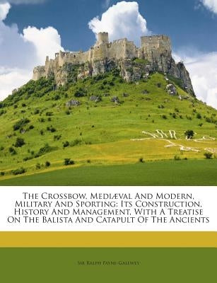 The Crossbow, Mediaeval and Modern, Military and Sporting: Its Construction, History and Management, with a Treatise on the Balista and Catapult of th by Payne-Gallwey, Sir Ralph