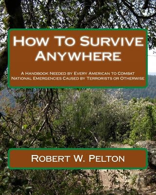 How To Survive Anywhere: A Handbook Needed by Every American to Combat National Emergencies Caused by Terrorists or Otherwise by Pelton, Robert W.