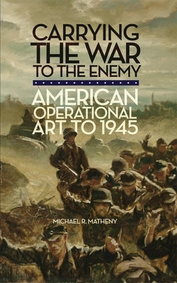 Carrying the War to the Enemy: American Operational Art to 1945 by Matheny, Michael R.