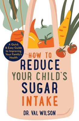 How to Reduce Your Child's Sugar Intake: A Quick and Easy Guide to Improving Your Family's Health by Wilson, Val