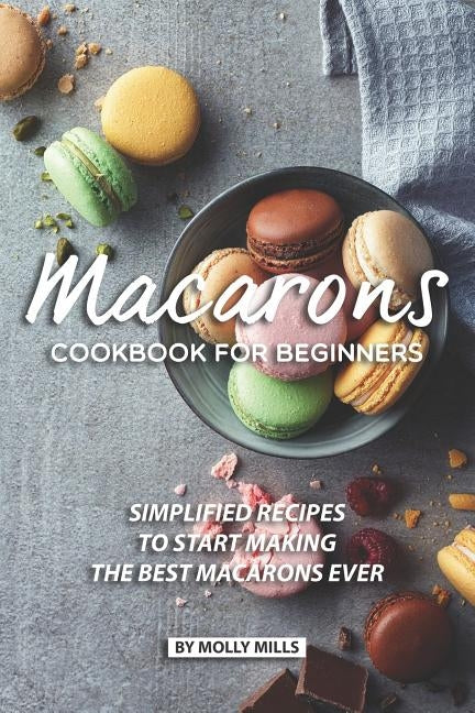 Macarons Cookbook for Beginners: Simplified Recipes to Start Making the Best Macarons Ever by Mills, Molly