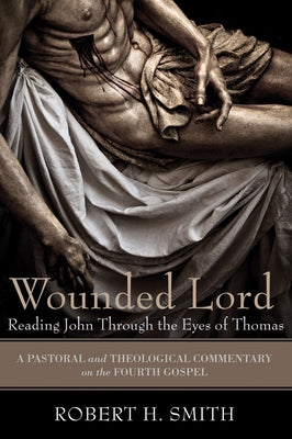 Wounded Lord: Reading John Through the Eyes of Thomas: A Pastoral and Theological Commentary on the Fourth Gospel by Smith, Robert H.