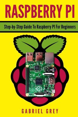 Raspberry Pi: Step-By-Step Guide to Raspberry Pi for Beginners by Grey, Gabriel
