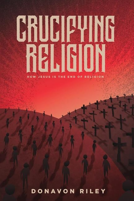 Crucifying Religion: How Jesus is the End of Religion by Riley, Donavon