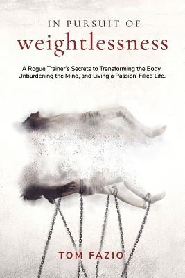 In Pursuit of Weightlessness: A Rogue Trainer's Secrets to Transforming the Body, Unburdening the Mind, and Living a Passion-Filled Life by Fazio, Tom