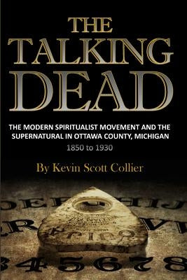 The Talking Dead: The Modern Spiritualist Movement and the Supernatural in Ottawa County, Michigan, 1850 to 1930 by Collier, Kevin Scott