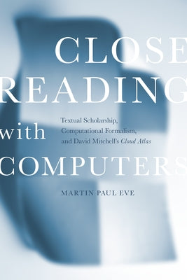 Close Reading with Computers: Textual Scholarship, Computational Formalism, and David Mitchell's Cloud Atlas by Eve, Martin Paul