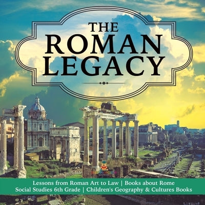 The Roman Legacy Lessons from Roman Art to Law Books about Rome Social Studies 6th Grade Children's Geography & Cultures Books by Baby Professor
