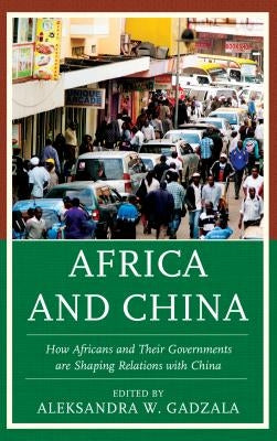 Africa and China: How Africans and Their Governments Are Shaping Relations with China by Gadzala, Aleksandra W.