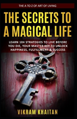The Secrets to a Magical Life: Learn 104 Strategies To Live Before You Die, Your Master Key To Unlock Happiness, Fulfillment & Success, The A To Z of by Khaitan, Vikram