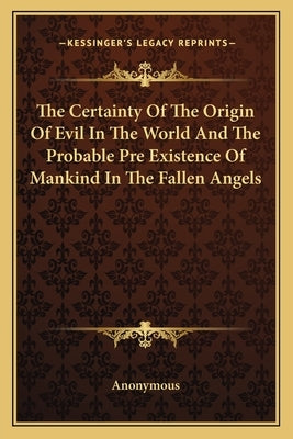 The Certainty of the Origin of Evil in the World and the Probable Pre Existence of Mankind in the Fallen Angels by Anonymous