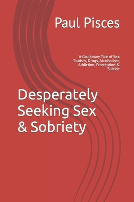 Desperately Seeking Sex & Sobriety: A Cautionary Tale of Sex Tourism, Drugs, Alcoholism, Addiction, Prostitution & Suicide by Pisces, Paul