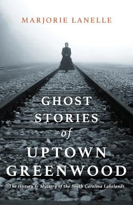 Ghost Stories of Uptown Greenwood: The History & Mystery of the South Carolina Lakelands by Lanelle, Marjorie