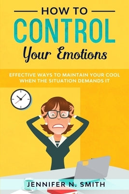 How to Control your Emotions: Effective Ways to Maintain Your Cool When The Situation Demands It by Smith, Jennifer N.