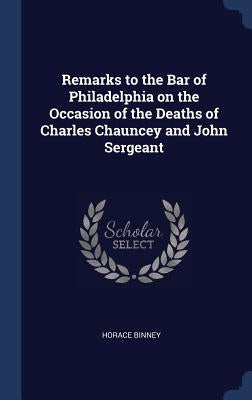 Remarks to the Bar of Philadelphia on the Occasion of the Deaths of Charles Chauncey and John Sergeant by Binney, Horace