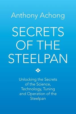Secrets of the Steelpan: Unlocking the Secrets of the Science, Technology, Tuning of the Steelpan by Achong, Anthony