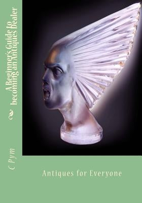 A Beginner's Guide to becoming an Antiques Dealer: Antiques for Everyone by Pym, C. a.
