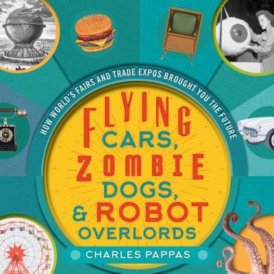 Flying Cars, Zombie Dogs, and Robot Overlords: How World's Fairs and Trade Expos Changed the World by Pappas, Charles