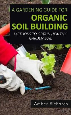 A Gardening Guide For Organic Soil Building: Methods to Obtain Healthy Garden Soil by Richards, Amber