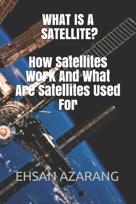 What Is a Satellite?how Satellites Work and What Are Satellites Used for: History of Satellite, the Review of Satellites System Engineering& the Major by Azarang, Ehsan