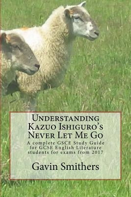 Understanding Kazuo Ishiguro's Never Let Me Go: A complete GSCE Study Guide for GCSE English Literature students for exams from 2017 by Smithers, Gavin